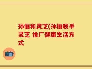 孙俪和灵芝(孙俪联手灵芝 推广健康生活方式