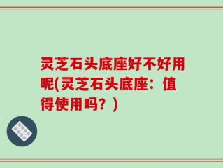 灵芝石头底座好不好用呢(灵芝石头底座：值得使用吗？)