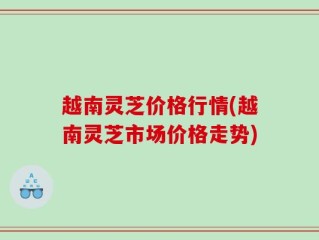 越南灵芝价格行情(越南灵芝市场价格走势)