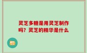 灵芝多糖是用灵芝制作吗？灵芝的精华是什么