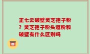 正七云破壁灵芝孢子粉？灵芝孢子粉头道粉和破壁有什么区别吗