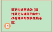 灵芝沟通茶功效 (探讨灵芝沟通茶的益处：改善健康与提高免疫系统)