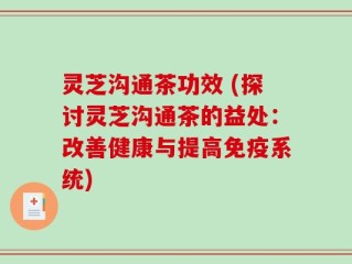 灵芝沟通茶功效 (探讨灵芝沟通茶的益处：改善健康与提高免疫系统)