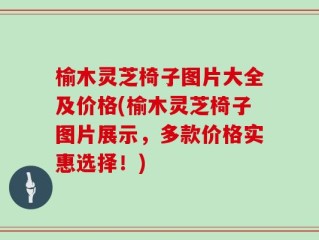 榆木灵芝椅子图片大全及价格(榆木灵芝椅子图片展示，多款价格实惠选择！)