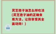 灵芝孢子油怎么样吃法(灵芝孢子油的正确食用方法，让你享受其全面功效！)