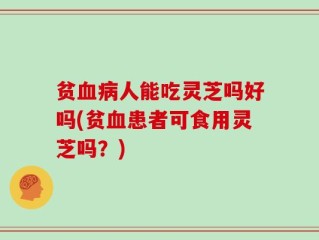 贫血病人能吃灵芝吗好吗(贫血患者可食用灵芝吗？)