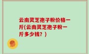 云南灵芝孢子粉价格一斤(云南灵芝孢子粉一斤多少钱？)