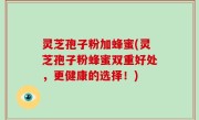 灵芝孢子粉加蜂蜜(灵芝孢子粉蜂蜜双重好处，更健康的选择！)