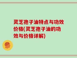 灵芝孢子油特点与功效价格(灵芝孢子油的功效与价格详解)