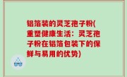 铝箔装的灵芝孢子粉(重塑健康生活：灵芝孢子粉在铝箔包装下的保鲜与易用的优势)