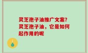 灵芝孢子油推广文案？灵芝孢子油，它是如何起作用的呢