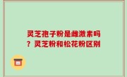 灵芝孢子粉是雌激素吗？灵芝粉和松花粉区别