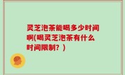 灵芝泡茶能喝多少时间啊(喝灵芝泡茶有什么时间限制？)
