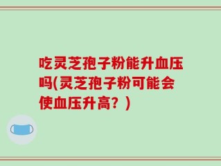 吃灵芝孢子粉能升血压吗(灵芝孢子粉可能会使血压升高？)