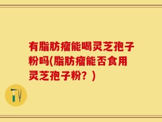 有脂肪瘤能喝灵芝孢子粉吗(脂肪瘤能否食用灵芝孢子粉？)