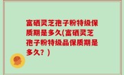 富硒灵芝孢子粉特级保质期是多久(富硒灵芝孢子粉特级品保质期是多久？)