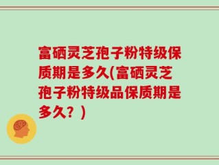 富硒灵芝孢子粉特级保质期是多久(富硒灵芝孢子粉特级品保质期是多久？)