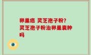 卵巢癌 灵芝孢子粉？灵芝孢子粉治卵巢囊肿吗