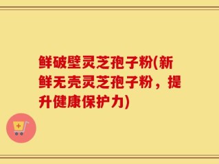 鲜破壁灵芝孢子粉(新鲜无壳灵芝孢子粉，提升健康保护力)