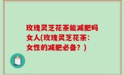 玫瑰灵芝花茶能减肥吗女人(玫瑰灵芝花茶：女性的减肥必备？)