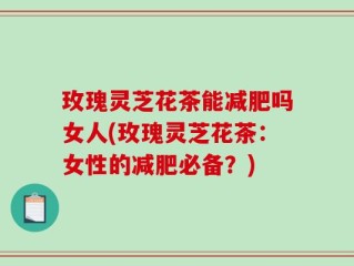 玫瑰灵芝花茶能减肥吗女人(玫瑰灵芝花茶：女性的减肥必备？)