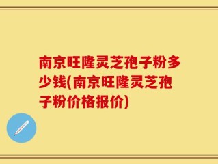 南京旺隆灵芝孢子粉多少钱(南京旺隆灵芝孢子粉价格报价)
