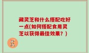 藏灵芝和什么搭配吃好一点(如何搭配食用灵芝以获得最佳效果？)