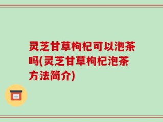 灵芝甘草枸杞可以泡茶吗(灵芝甘草枸杞泡茶方法简介)