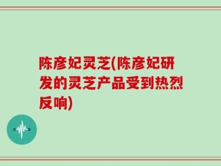 陈彦妃灵芝(陈彦妃研发的灵芝产品受到热烈反响)