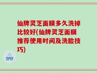 仙牌灵芝面膜多久洗掉比较好(仙牌灵芝面膜推荐使用时间及洗脸技巧)