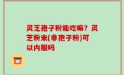 灵芝孢子粉能吃嘛？灵芝粉末(非孢子粉)可以内服吗