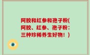 阿胶和红参和孢子粉(阿胶、红参、孢子粉：三种珍稀养生好物！)