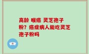高龄 喉癌 灵芝孢子粉？癌症病人能吃灵芝孢子粉吗