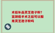 术后补品灵芝孢子粉？宫颈癌手术之后可以服用灵芝孢子粉吗