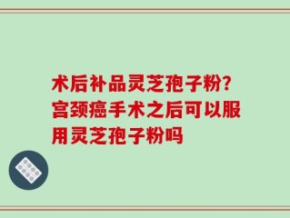 术后补品灵芝孢子粉？宫颈癌手术之后可以服用灵芝孢子粉吗