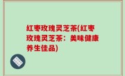 红枣玫瑰灵芝茶(红枣玫瑰灵芝茶：美味健康养生佳品)