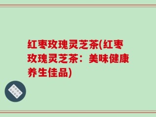 红枣玫瑰灵芝茶(红枣玫瑰灵芝茶：美味健康养生佳品)
