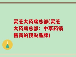 灵芝大药房总部(灵芝大药房总部：中草药销售商的顶尖品牌)
