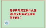孢子粉与灵芝粉什么区别(孢子粉与灵芝粉有何不同？)