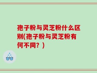 孢子粉与灵芝粉什么区别(孢子粉与灵芝粉有何不同？)
