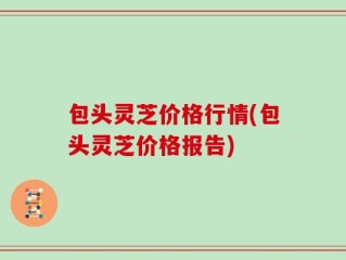 包头灵芝价格行情(包头灵芝价格报告)