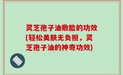 灵芝孢子油敷脸的功效(轻松美肤无负担，灵芝孢子油的神奇功效)