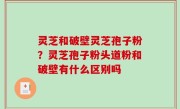 灵芝和破壁灵芝孢子粉？灵芝孢子粉头道粉和破壁有什么区别吗
