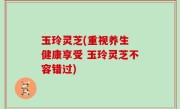 玉玲灵芝(重视养生 健康享受 玉玲灵芝不容错过)