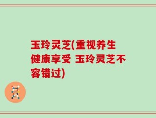 玉玲灵芝(重视养生 健康享受 玉玲灵芝不容错过)