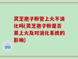 灵芝孢子粉管上火不消化吗(灵芝孢子粉是否易上火及对消化系统的影响)