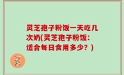 灵芝孢子粉饭一天吃几次奶(灵芝孢子粉饭：适合每日食用多少？)