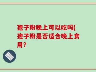 孢子粉晚上可以吃吗(孢子粉是否适合晚上食用？