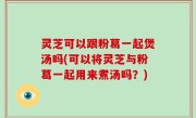 灵芝可以跟粉葛一起煲汤吗(可以将灵芝与粉葛一起用来煮汤吗？)