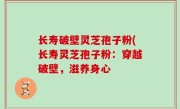 长寿破壁灵芝孢子粉(长寿灵芝孢子粉：穿越破壁，滋养身心
